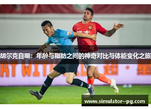 胡尔克自嘲：年龄与脂肪之间的神奇对比与体能变化之旅
