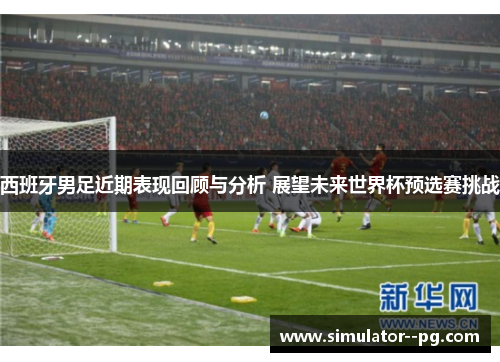 西班牙男足近期表现回顾与分析 展望未来世界杯预选赛挑战