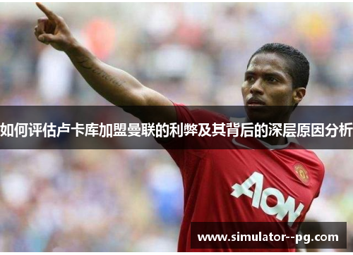 如何评估卢卡库加盟曼联的利弊及其背后的深层原因分析