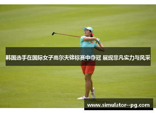 韩国选手在国际女子高尔夫锦标赛中夺冠 展现非凡实力与风采 韩国选手在国际女子高尔夫锦标赛中夺冠 展现非凡实力与风采