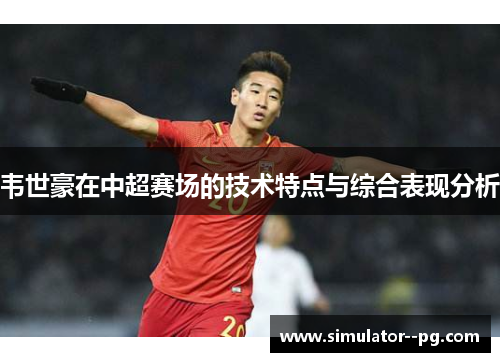 韦世豪在中超赛场的技术特点与综合表现分析 韦世豪在中超赛场的技术特点与综合表现分析