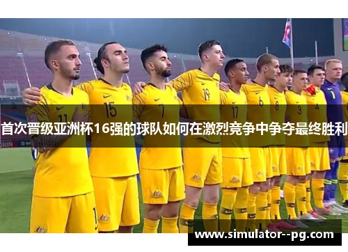 首次晋级亚洲杯16强的球队如何在激烈竞争中争夺最终胜利 首次晋级亚洲杯16强的球队如何在激烈竞争中争夺最终胜利