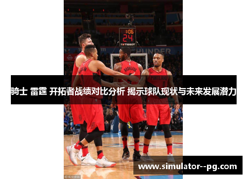 骑士 雷霆 开拓者战绩对比分析 揭示球队现状与未来发展潜力