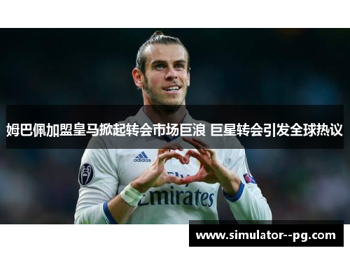 姆巴佩加盟皇马掀起转会市场巨浪 巨星转会引发全球热议 姆巴佩加盟皇马掀起转会市场巨浪 巨星转会引发全球热议