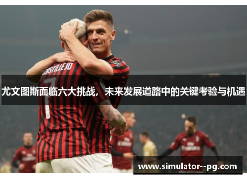 尤文图斯面临六大挑战，未来发展道路中的关键考验与机遇