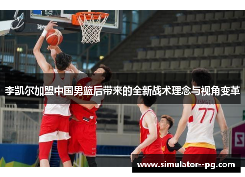 李凯尔加盟中国男篮后带来的全新战术理念与视角变革 李凯尔加盟中国男篮后带来的全新战术理念与视角变革