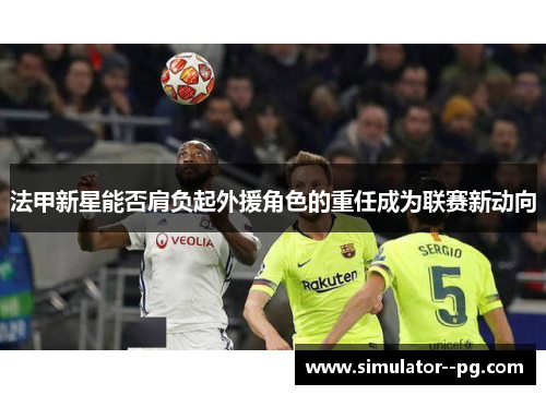 法甲新星能否肩负起外援角色的重任成为联赛新动向 法甲新星能否肩负起外援角色的重任成为联赛新动向