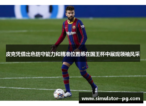 皮克凭借出色防守能力和精准位置感在国王杯中展现领袖风采 皮克凭借出色防守能力和精准位置感在国王杯中展现领袖风采