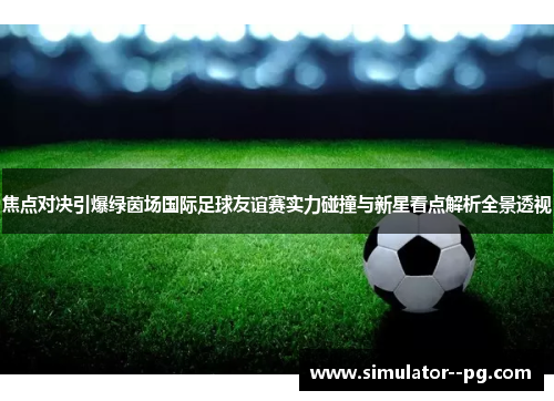 焦点对决引爆绿茵场国际足球友谊赛实力碰撞与新星看点解析全景透视