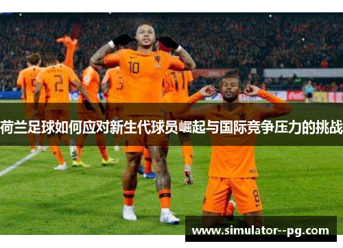 荷兰足球如何应对新生代球员崛起与国际竞争压力的挑战
