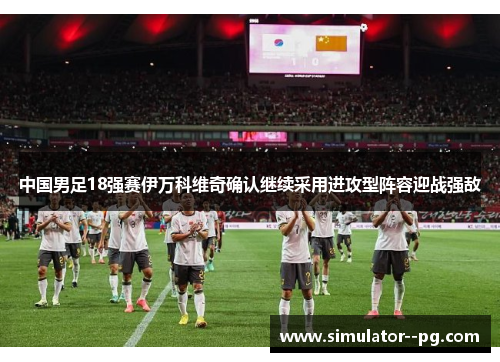 中国男足18强赛伊万科维奇确认继续采用进攻型阵容迎战强敌