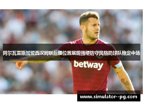 阿尔瓦雷斯加盟西汉姆联后腰位置展现强硬防守风格助球队稳定中场